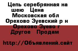 Цепь серебрянная на шею › Цена ­ 2 500 - Московская обл., Орехово-Зуевский р-н, Орехово-Зуево г. Другое » Продам   